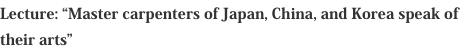 Lecture: “Master carpenters of Japan, China, and Korea speak of their arts”